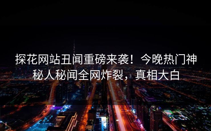 探花网站丑闻重磅来袭！今晚热门神秘人秘闻全网炸裂，真相大白