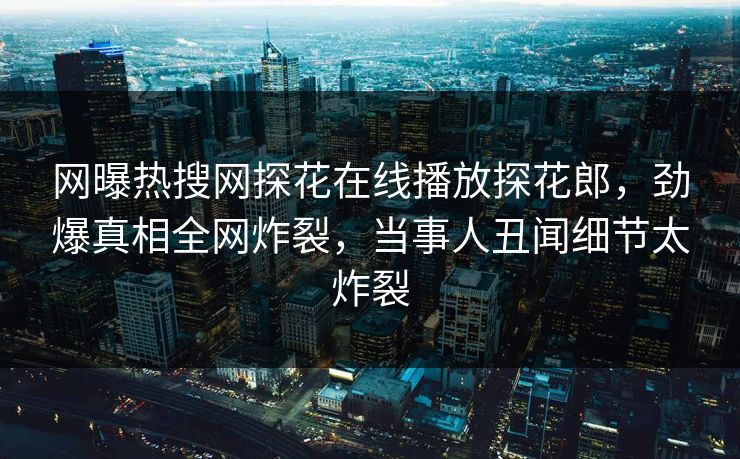 网曝热搜网探花在线播放探花郎，劲爆真相全网炸裂，当事人丑闻细节太炸裂