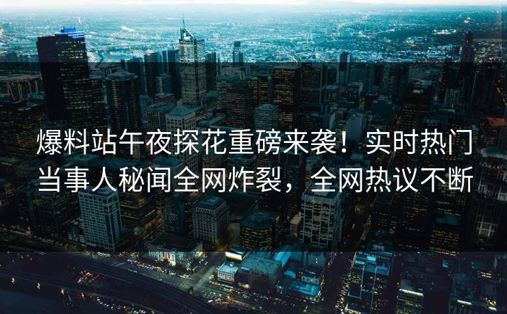 爆料站午夜探花重磅来袭！实时热门当事人秘闻全网炸裂，全网热议不断