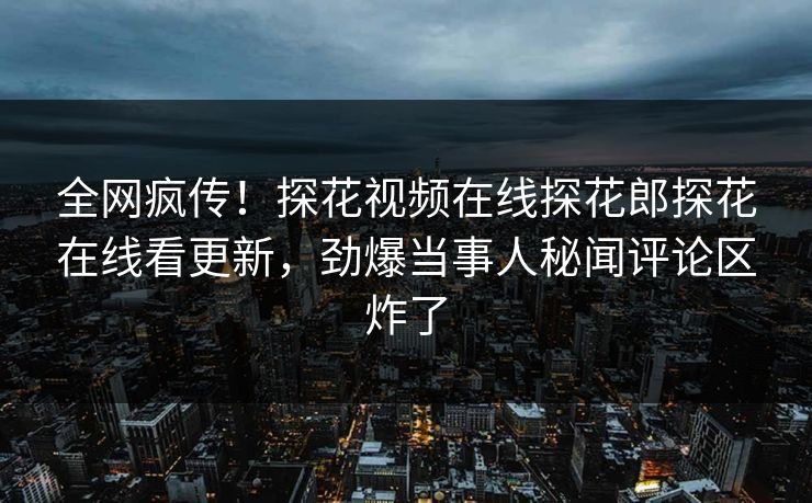 全网疯传！探花视频在线探花郎探花在线看更新，劲爆当事人秘闻评论区炸了