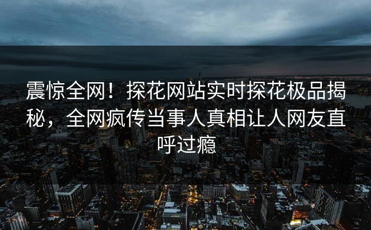 震惊全网！探花网站实时探花极品揭秘，全网疯传当事人真相让人网友直呼过瘾