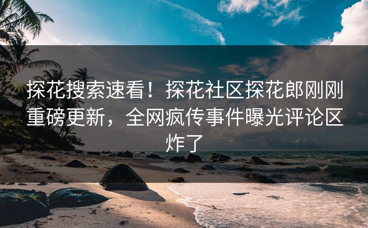 探花搜索速看！探花社区探花郎刚刚重磅更新，全网疯传事件曝光评论区炸了
