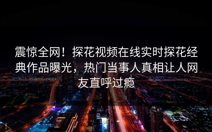 震惊全网！探花视频在线实时探花经典作品曝光，热门当事人真相让人网友直呼过瘾