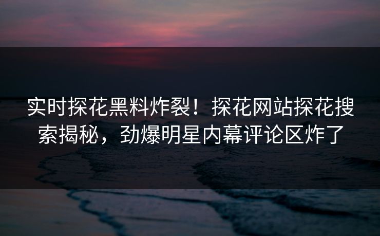 实时探花黑料炸裂！探花网站探花搜索揭秘，劲爆明星内幕评论区炸了  第1张