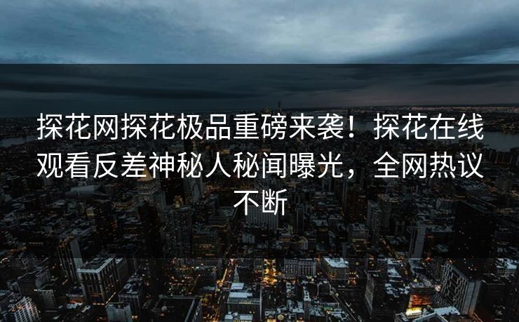 探花网探花极品重磅来袭！探花在线观看反差神秘人秘闻曝光，全网热议不断  第1张
