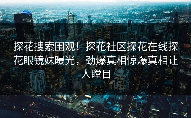 探花搜索围观！探花社区探花在线探花眼镜妹曝光，劲爆真相惊爆真相让人瞠目  第1张