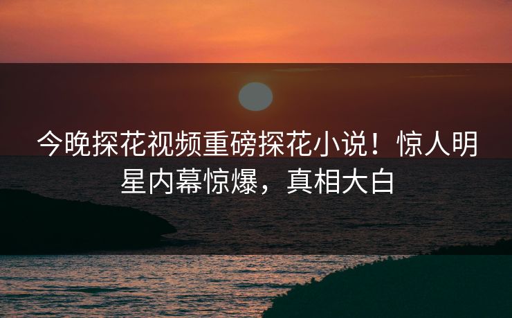 今晚探花视频重磅探花小说！惊人明星内幕惊爆，真相大白  第1张