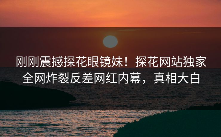刚刚震撼探花眼镜妹！探花网站独家全网炸裂反差网红内幕，真相大白  第1张