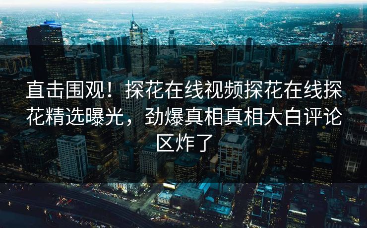 直击围观！探花在线视频探花在线探花精选曝光，劲爆真相真相大白评论区炸了  第1张