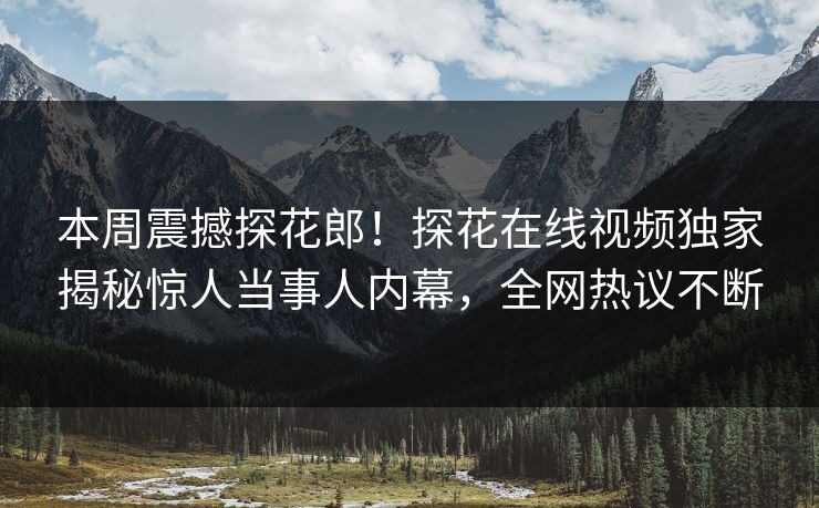 本周震撼探花郎！探花在线视频独家揭秘惊人当事人内幕，全网热议不断  第1张