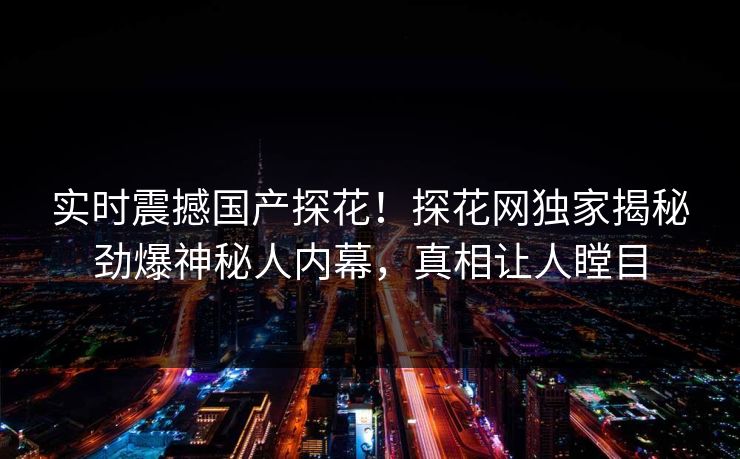 实时震撼国产探花！探花网独家揭秘劲爆神秘人内幕，真相让人瞠目  第1张