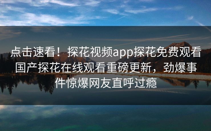 点击速看！探花视频app探花免费观看国产探花在线观看重磅更新，劲爆事件惊爆网友直呼过瘾  第1张