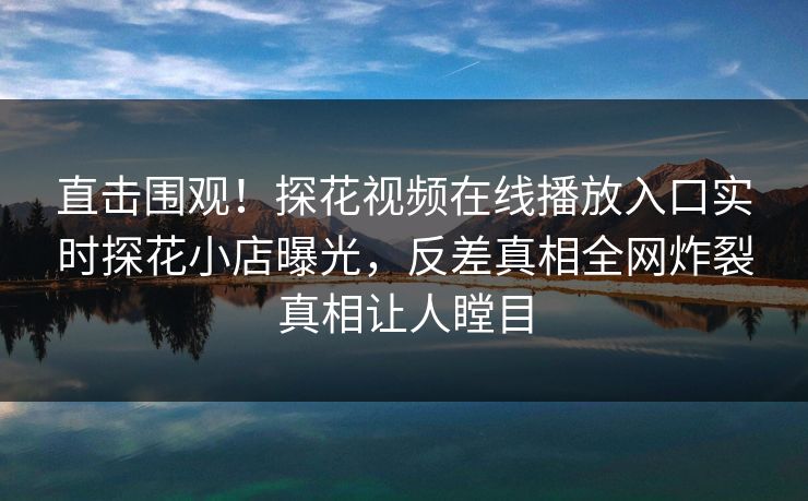直击围观！探花视频在线播放入口实时探花小店曝光，反差真相全网炸裂真相让人瞠目  第1张