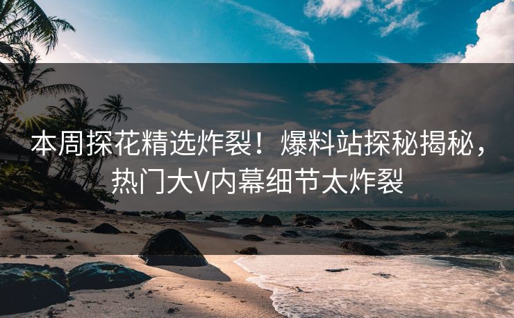 本周探花精选炸裂！爆料站探秘揭秘，热门大V内幕细节太炸裂  第1张