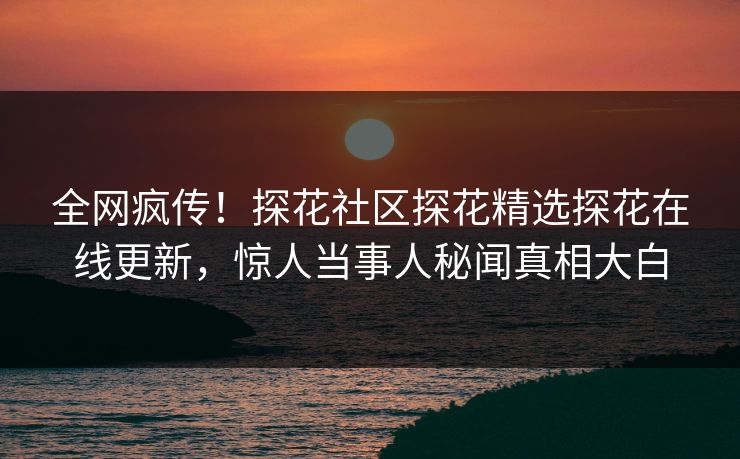 全网疯传！探花社区探花精选探花在线更新，惊人当事人秘闻真相大白  第1张