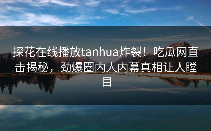 探花在线播放tanhua炸裂！吃瓜网直击揭秘，劲爆圈内人内幕真相让人瞠目