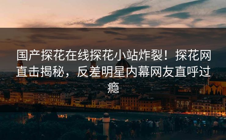 国产探花在线探花小站炸裂！探花网直击揭秘，反差明星内幕网友直呼过瘾