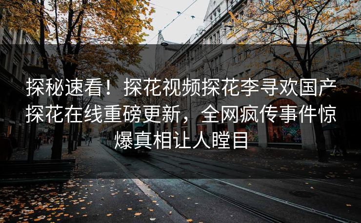 探秘速看！探花视频探花李寻欢国产探花在线重磅更新，全网疯传事件惊爆真相让人瞠目