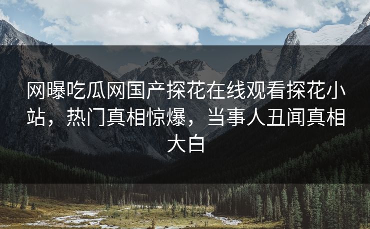 网曝吃瓜网国产探花在线观看探花小站，热门真相惊爆，当事人丑闻真相大白