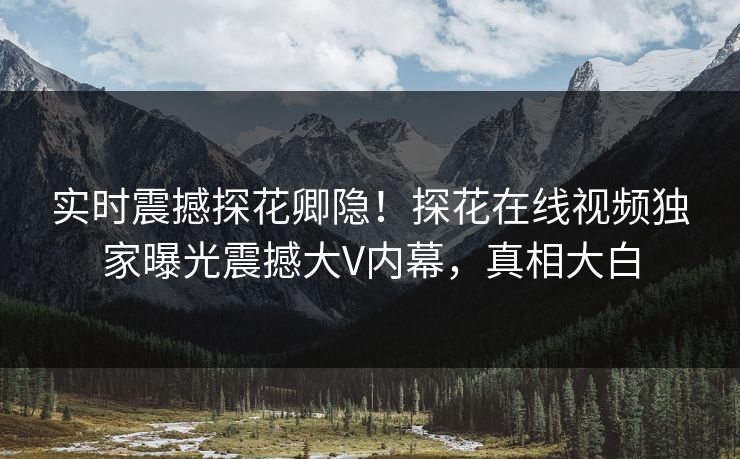 实时震撼探花卿隐！探花在线视频独家曝光震撼大V内幕，真相大白  第1张