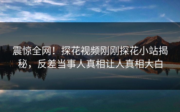 震惊全网！探花视频刚刚探花小站揭秘，反差当事人真相让人真相大白  第1张