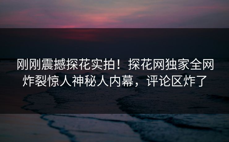 刚刚震撼探花实拍！探花网独家全网炸裂惊人神秘人内幕，评论区炸了