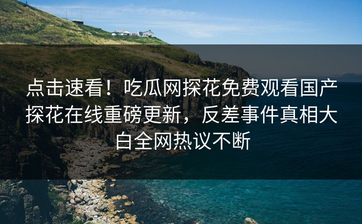 点击速看！吃瓜网探花免费观看国产探花在线重磅更新，反差事件真相大白全网热议不断