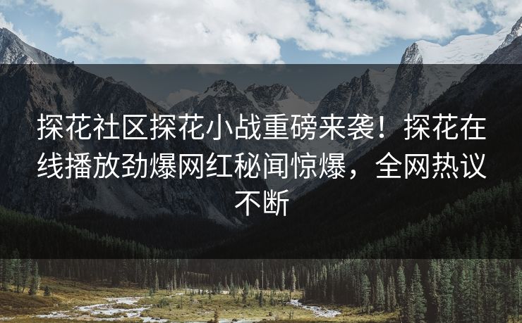 探花社区探花小战重磅来袭！探花在线播放劲爆网红秘闻惊爆，全网热议不断