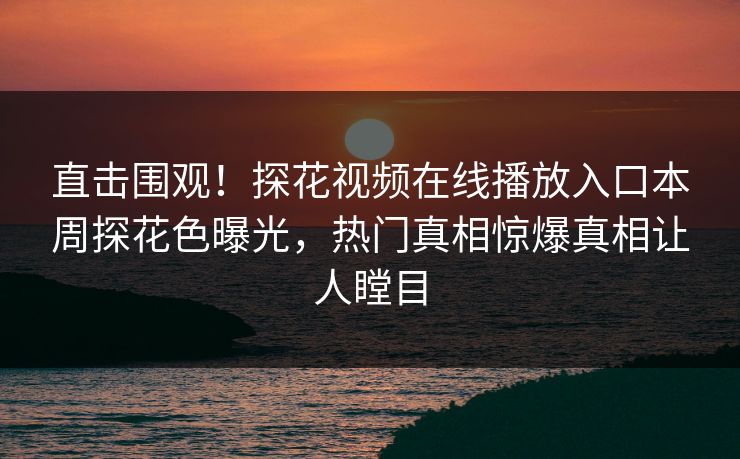直击围观！探花视频在线播放入口本周探花色曝光，热门真相惊爆真相让人瞠目