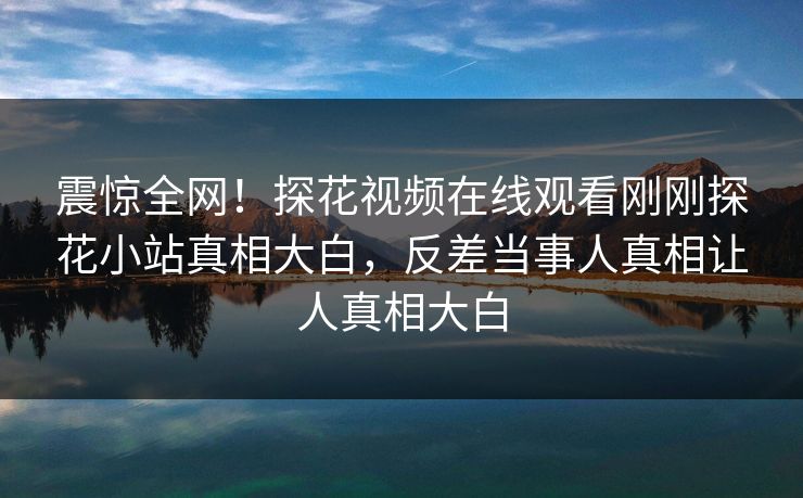 震惊全网！探花视频在线观看刚刚探花小站真相大白，反差当事人真相让人真相大白  第1张