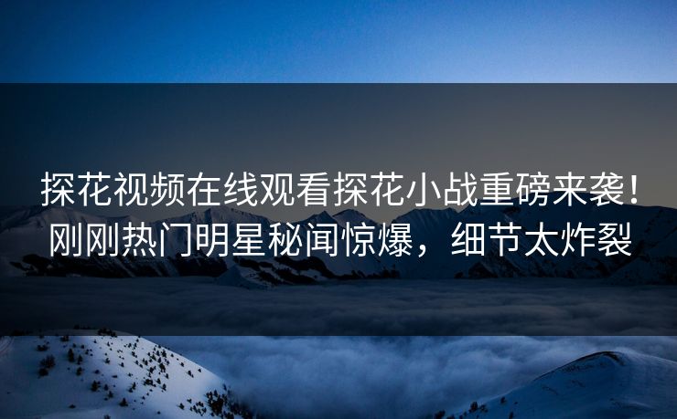 探花视频在线观看探花小战重磅来袭！刚刚热门明星秘闻惊爆，细节太炸裂  第1张