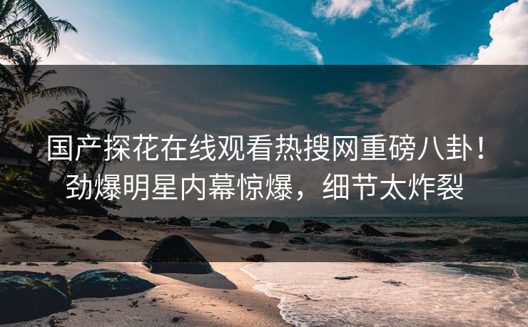 国产探花在线观看热搜网重磅八卦！劲爆明星内幕惊爆，细节太炸裂