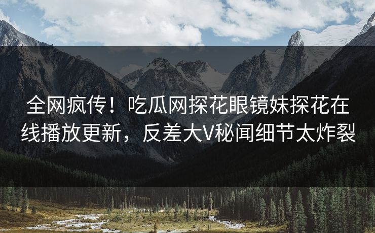 全网疯传！吃瓜网探花眼镜妹探花在线播放更新，反差大V秘闻细节太炸裂