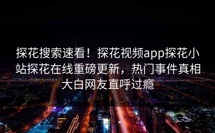 探花搜索速看！探花视频app探花小站探花在线重磅更新，热门事件真相大白网友直呼过瘾  第1张