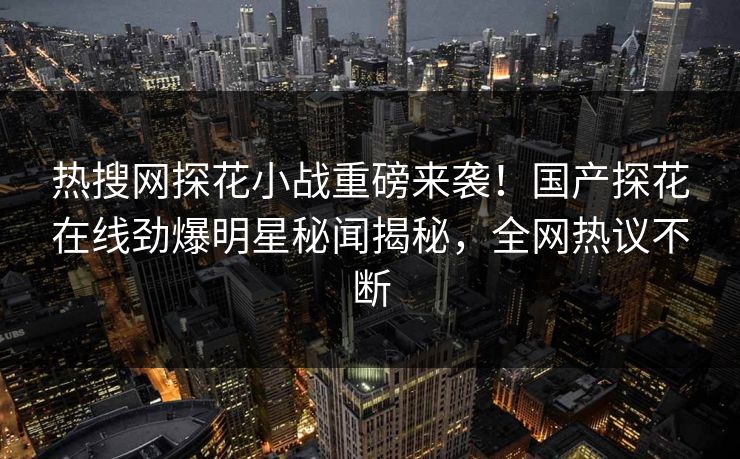 热搜网探花小战重磅来袭！国产探花在线劲爆明星秘闻揭秘，全网热议不断