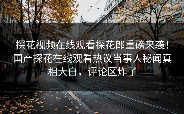 探花视频在线观看探花郎重磅来袭！国产探花在线观看热议当事人秘闻真相大白，评论区炸了