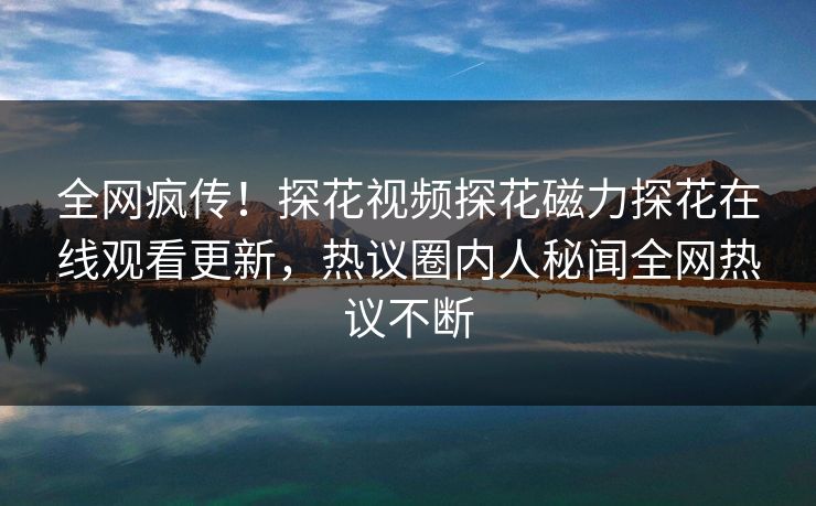 全网疯传！探花视频探花磁力探花在线观看更新，热议圈内人秘闻全网热议不断