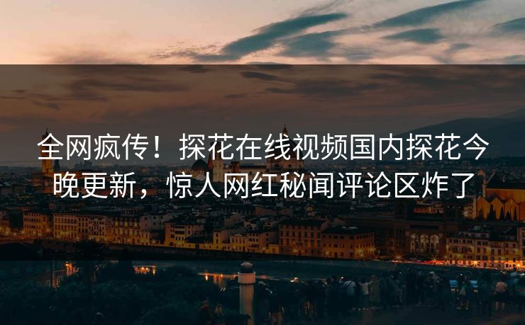 全网疯传！探花在线视频国内探花今晚更新，惊人网红秘闻评论区炸了