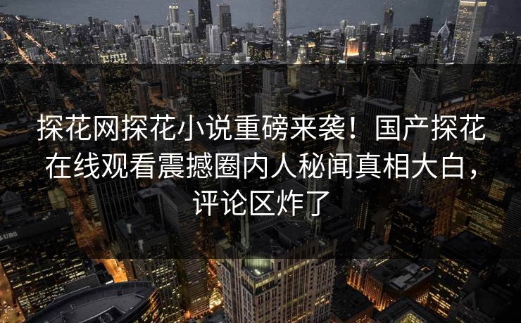 探花网探花小说重磅来袭！国产探花在线观看震撼圈内人秘闻真相大白，评论区炸了