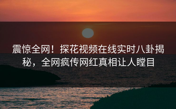 震惊全网！探花视频在线实时八卦揭秘，全网疯传网红真相让人瞠目