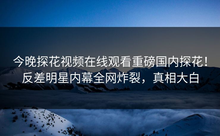 今晚探花视频在线观看重磅国内探花！反差明星内幕全网炸裂，真相大白