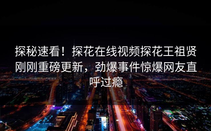 探秘速看！探花在线视频探花王祖贤刚刚重磅更新，劲爆事件惊爆网友直呼过瘾