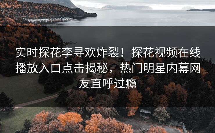 实时探花李寻欢炸裂！探花视频在线播放入口点击揭秘，热门明星内幕网友直呼过瘾