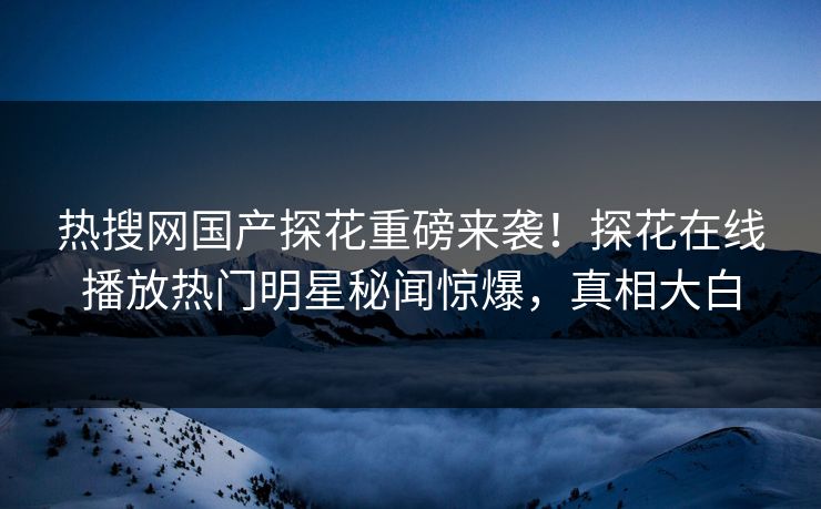 热搜网国产探花重磅来袭！探花在线播放热门明星秘闻惊爆，真相大白