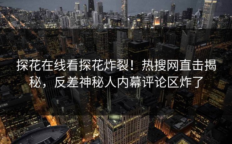探花在线看探花炸裂！热搜网直击揭秘，反差神秘人内幕评论区炸了