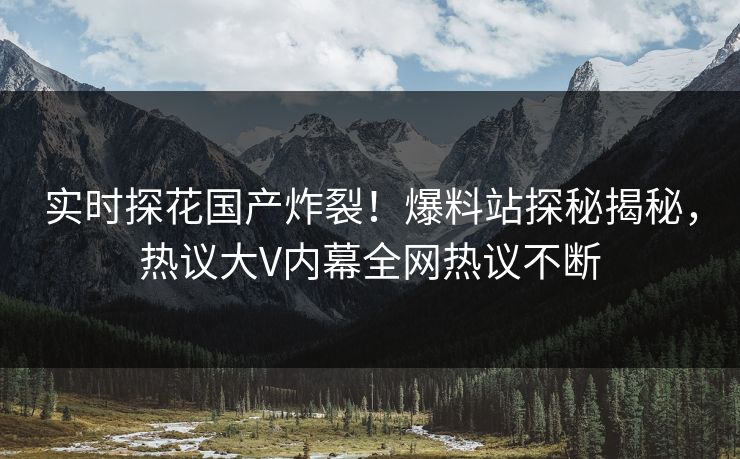 实时探花国产炸裂！爆料站探秘揭秘，热议大V内幕全网热议不断