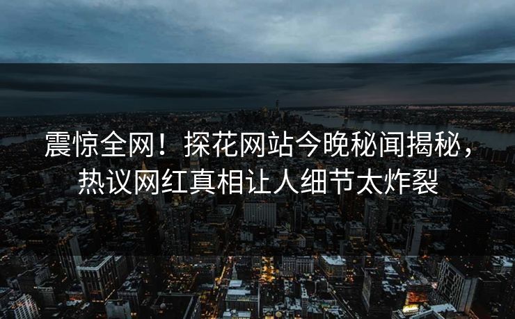 震惊全网！探花网站今晚秘闻揭秘，热议网红真相让人细节太炸裂