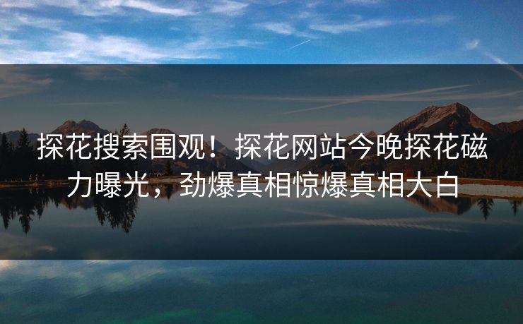 探花搜索围观！探花网站今晚探花磁力曝光，劲爆真相惊爆真相大白