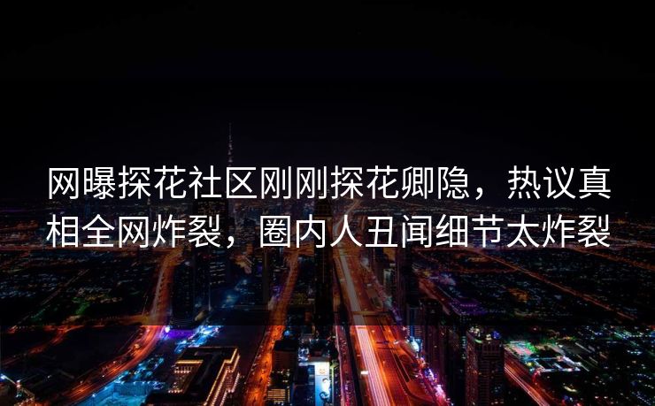 网曝探花社区刚刚探花卿隐，热议真相全网炸裂，圈内人丑闻细节太炸裂