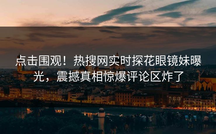 点击围观！热搜网实时探花眼镜妹曝光，震撼真相惊爆评论区炸了